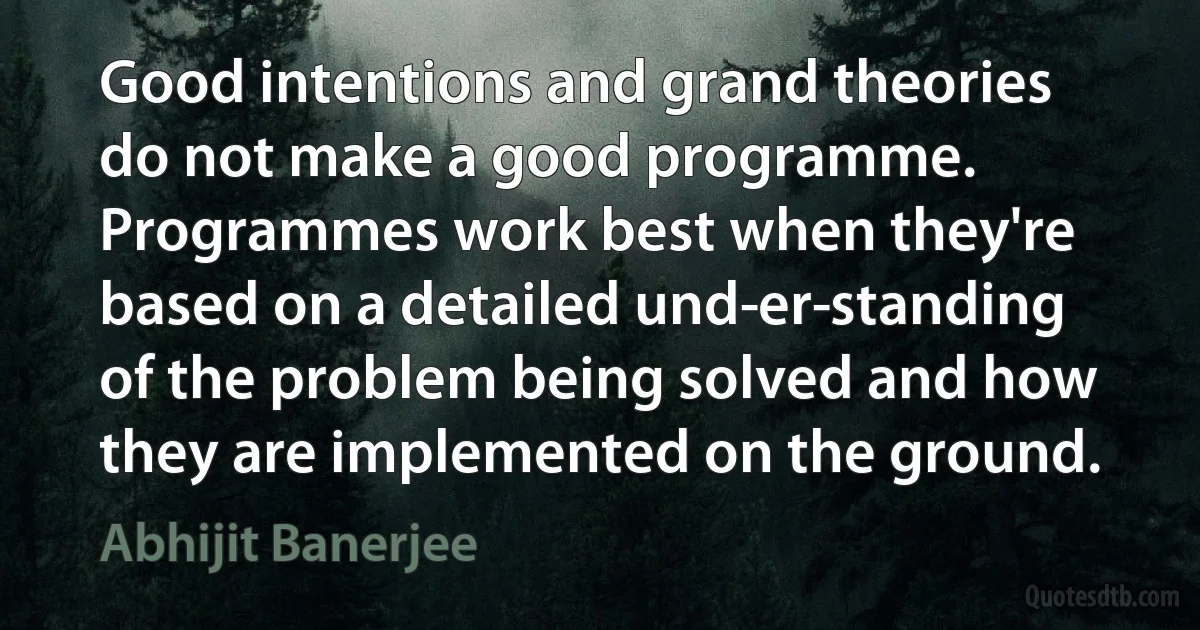 Good intentions and grand theories do not make a good programme. Programmes work best when they're based on a detailed und­er­standing of the problem being solved and how they are implemented on the ground. (Abhijit Banerjee)