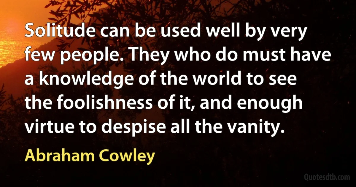 Solitude can be used well by very few people. They who do must have a knowledge of the world to see the foolishness of it, and enough virtue to despise all the vanity. (Abraham Cowley)