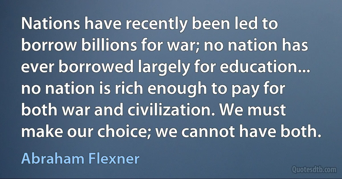 Nations have recently been led to borrow billions for war; no nation has ever borrowed largely for education... no nation is rich enough to pay for both war and civilization. We must make our choice; we cannot have both. (Abraham Flexner)