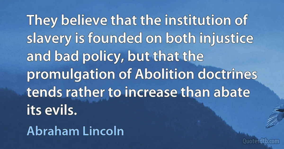 They believe that the institution of slavery is founded on both injustice and bad policy, but that the promulgation of Abolition doctrines tends rather to increase than abate its evils. (Abraham Lincoln)