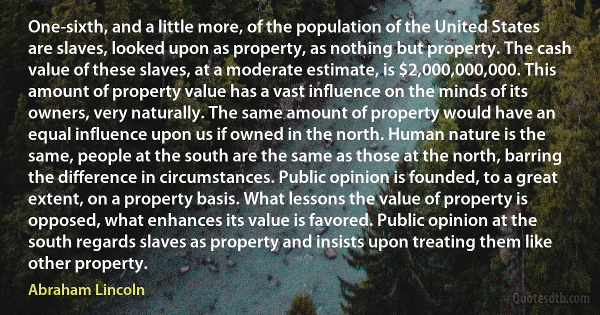 One-sixth, and a little more, of the population of the United States are slaves, looked upon as property, as nothing but property. The cash value of these slaves, at a moderate estimate, is $2,000,000,000. This amount of property value has a vast influence on the minds of its owners, very naturally. The same amount of property would have an equal influence upon us if owned in the north. Human nature is the same, people at the south are the same as those at the north, barring the difference in circumstances. Public opinion is founded, to a great extent, on a property basis. What lessons the value of property is opposed, what enhances its value is favored. Public opinion at the south regards slaves as property and insists upon treating them like other property. (Abraham Lincoln)