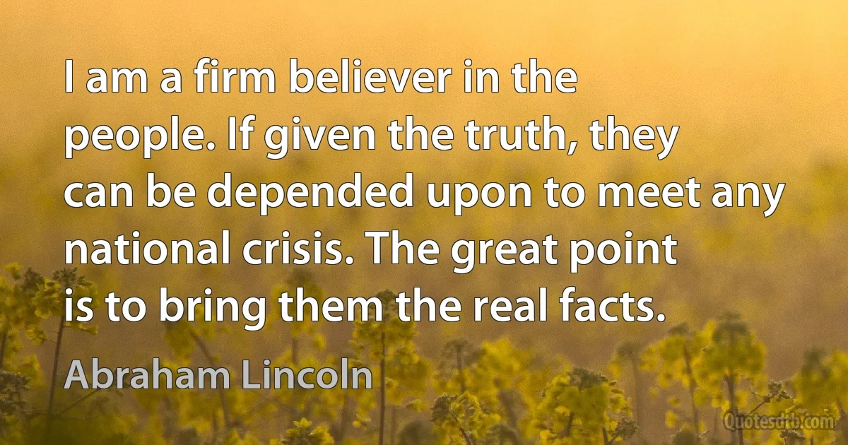 I am a firm believer in the people. If given the truth, they can be depended upon to meet any national crisis. The great point is to bring them the real facts. (Abraham Lincoln)