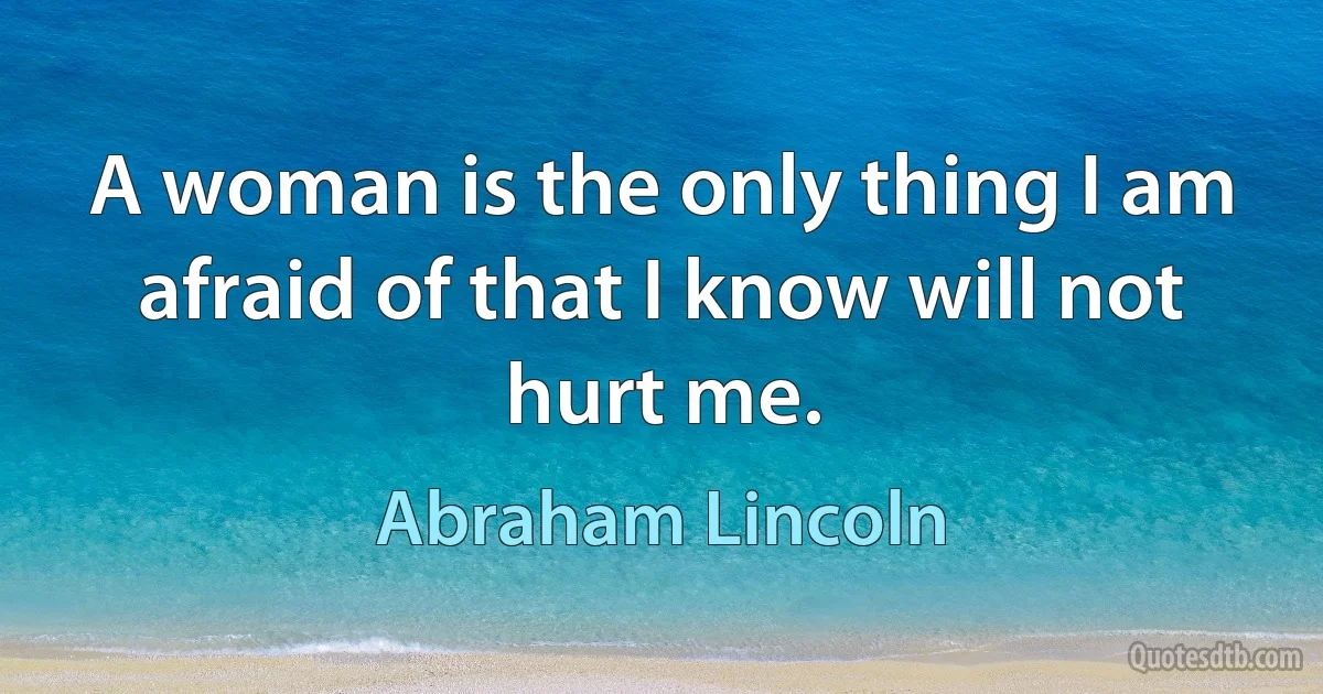 A woman is the only thing I am afraid of that I know will not hurt me. (Abraham Lincoln)