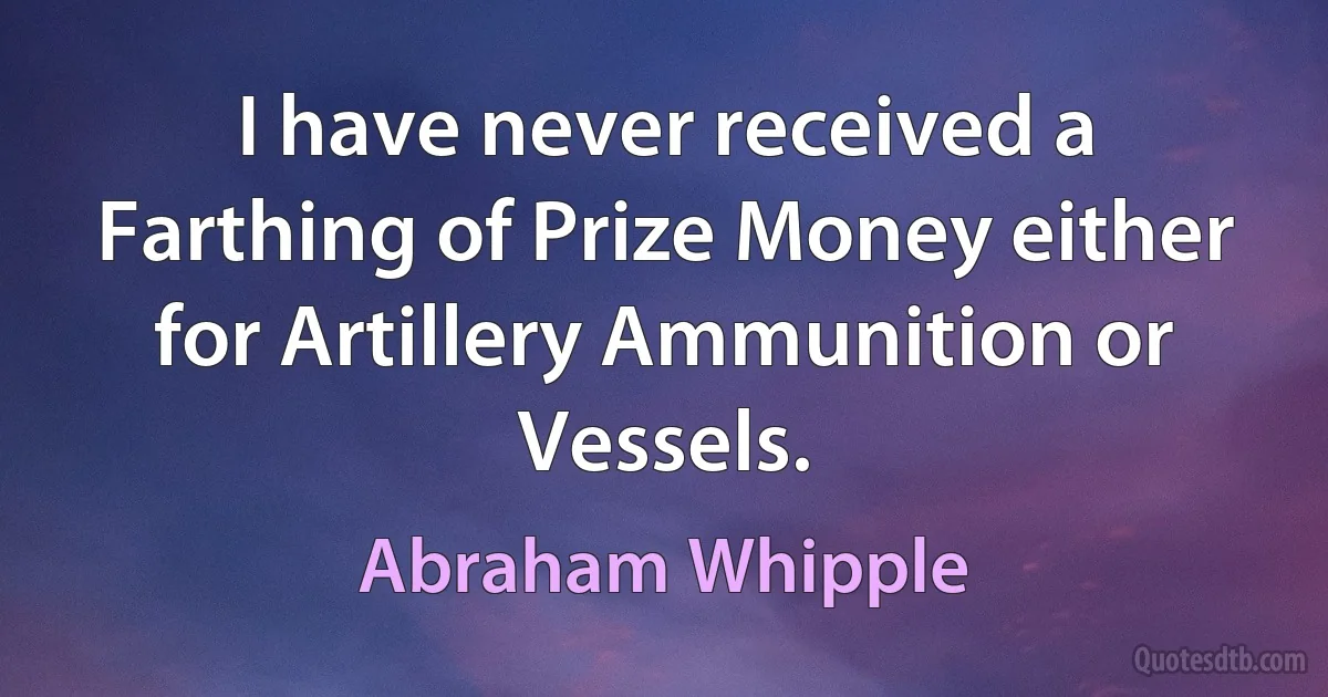 I have never received a Farthing of Prize Money either for Artillery Ammunition or Vessels. (Abraham Whipple)