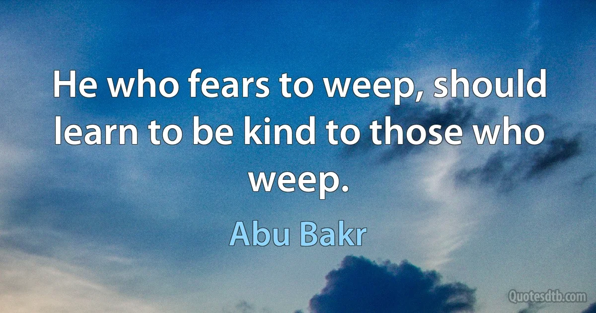 He who fears to weep, should learn to be kind to those who weep. (Abu Bakr)