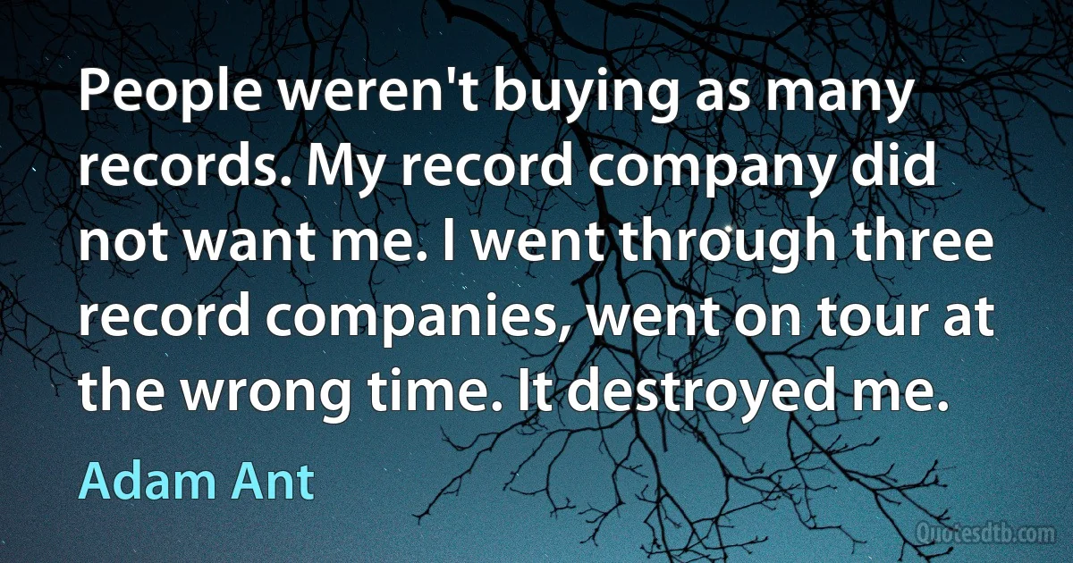 People weren't buying as many records. My record company did not want me. I went through three record companies, went on tour at the wrong time. It destroyed me. (Adam Ant)