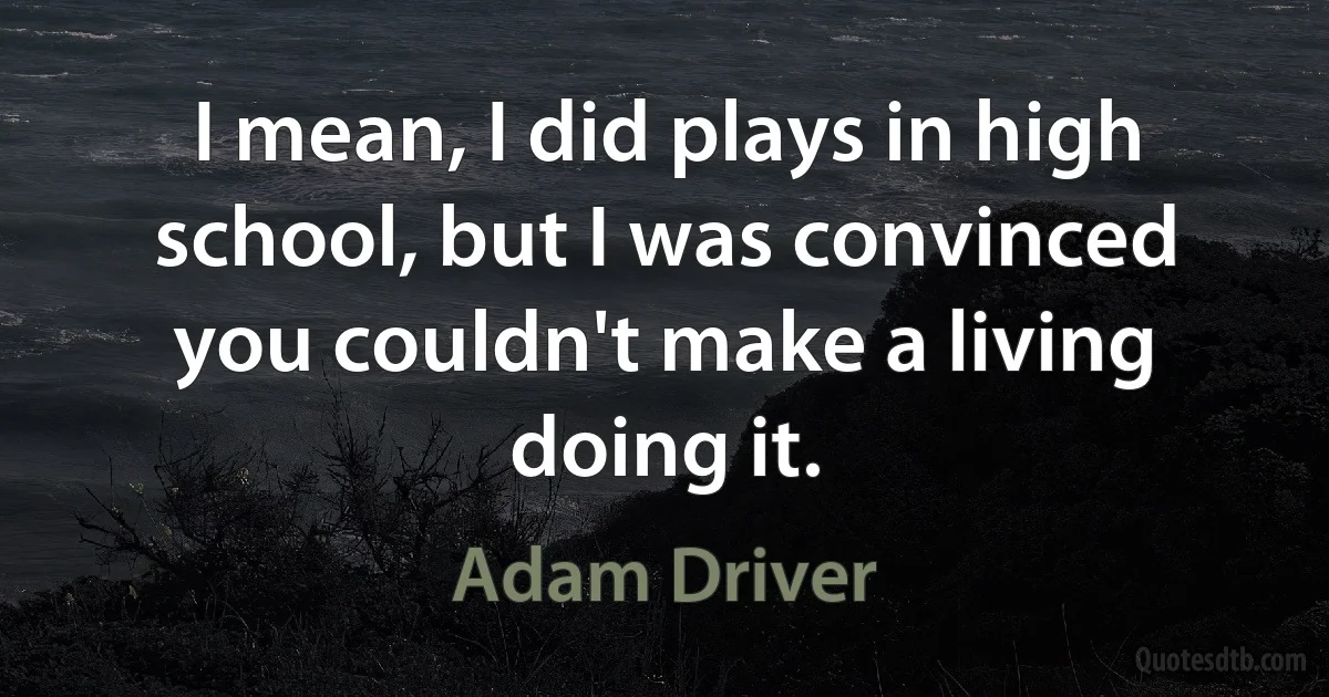 I mean, I did plays in high school, but I was convinced you couldn't make a living doing it. (Adam Driver)