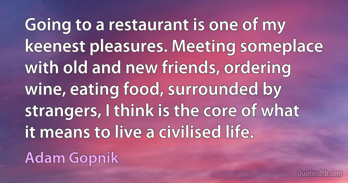 Going to a restaurant is one of my keenest pleasures. Meeting someplace with old and new friends, ordering wine, eating food, surrounded by strangers, I think is the core of what it means to live a civilised life. (Adam Gopnik)