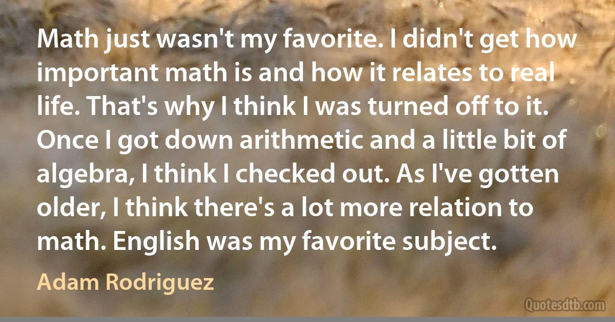 Math just wasn't my favorite. I didn't get how important math is and how it relates to real life. That's why I think I was turned off to it. Once I got down arithmetic and a little bit of algebra, I think I checked out. As I've gotten older, I think there's a lot more relation to math. English was my favorite subject. (Adam Rodriguez)