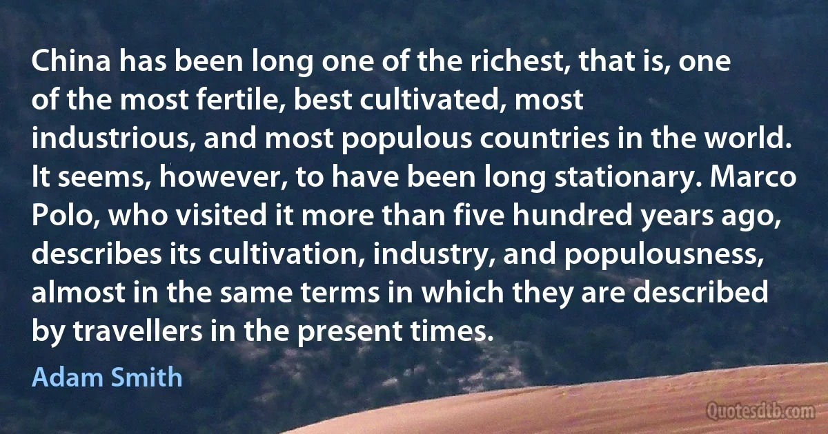 China has been long one of the richest, that is, one of the most fertile, best cultivated, most industrious, and most populous countries in the world. It seems, however, to have been long stationary. Marco Polo, who visited it more than five hundred years ago, describes its cultivation, industry, and populousness, almost in the same terms in which they are described by travellers in the present times. (Adam Smith)