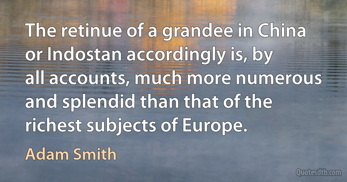 The retinue of a grandee in China or Indostan accordingly is, by all accounts, much more numerous and splendid than that of the richest subjects of Europe. (Adam Smith)