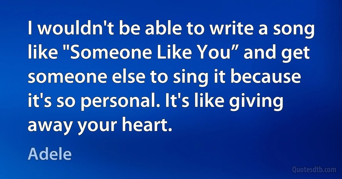 I wouldn't be able to write a song like "Someone Like You” and get someone else to sing it because it's so personal. It's like giving away your heart. (Adele)