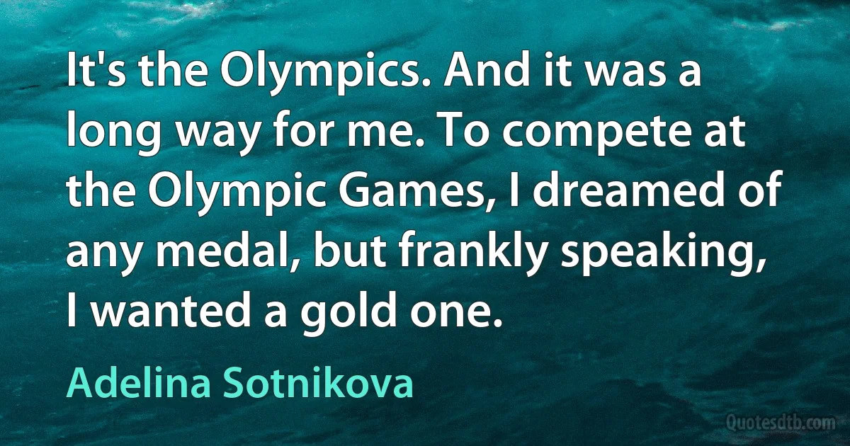 It's the Olympics. And it was a long way for me. To compete at the Olympic Games, I dreamed of any medal, but frankly speaking, I wanted a gold one. (Adelina Sotnikova)