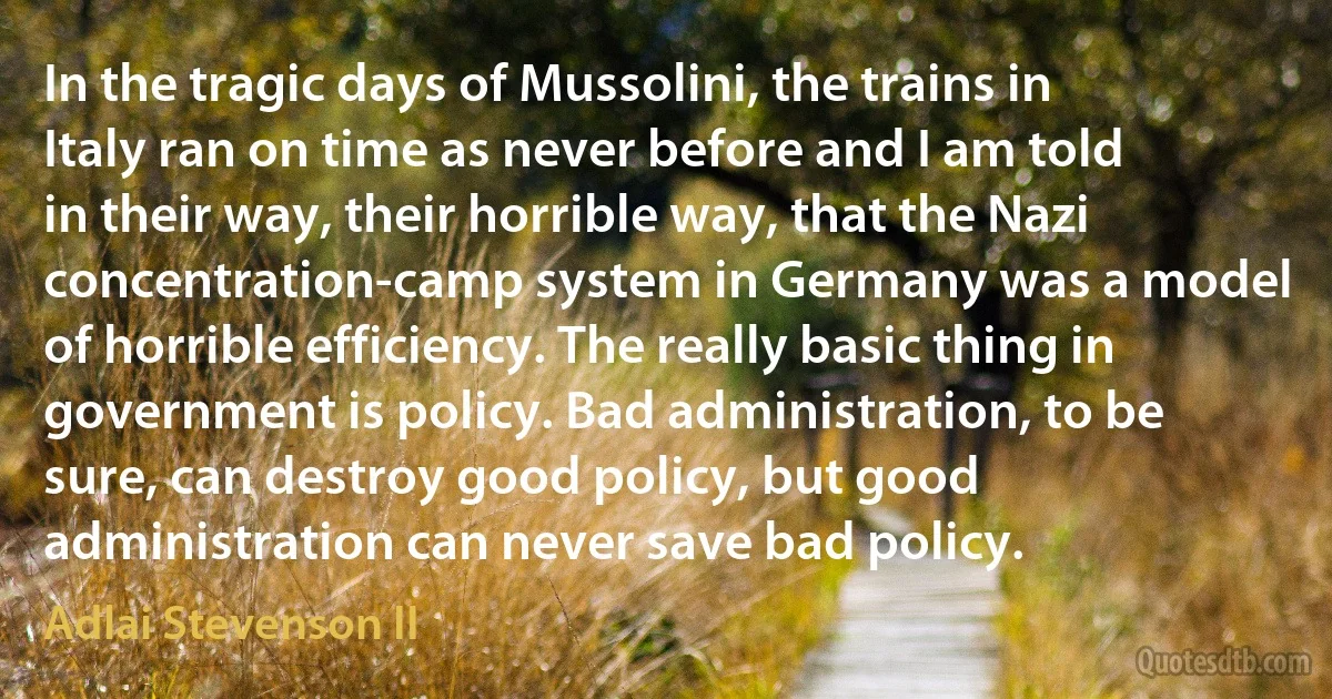 In the tragic days of Mussolini, the trains in Italy ran on time as never before and I am told in their way, their horrible way, that the Nazi concentration-camp system in Germany was a model of horrible efficiency. The really basic thing in government is policy. Bad administration, to be sure, can destroy good policy, but good administration can never save bad policy. (Adlai Stevenson II)