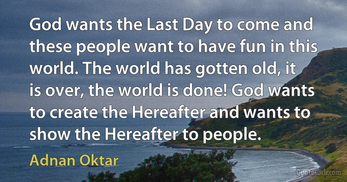 God wants the Last Day to come and these people want to have fun in this world. The world has gotten old, it is over, the world is done! God wants to create the Hereafter and wants to show the Hereafter to people. (Adnan Oktar)