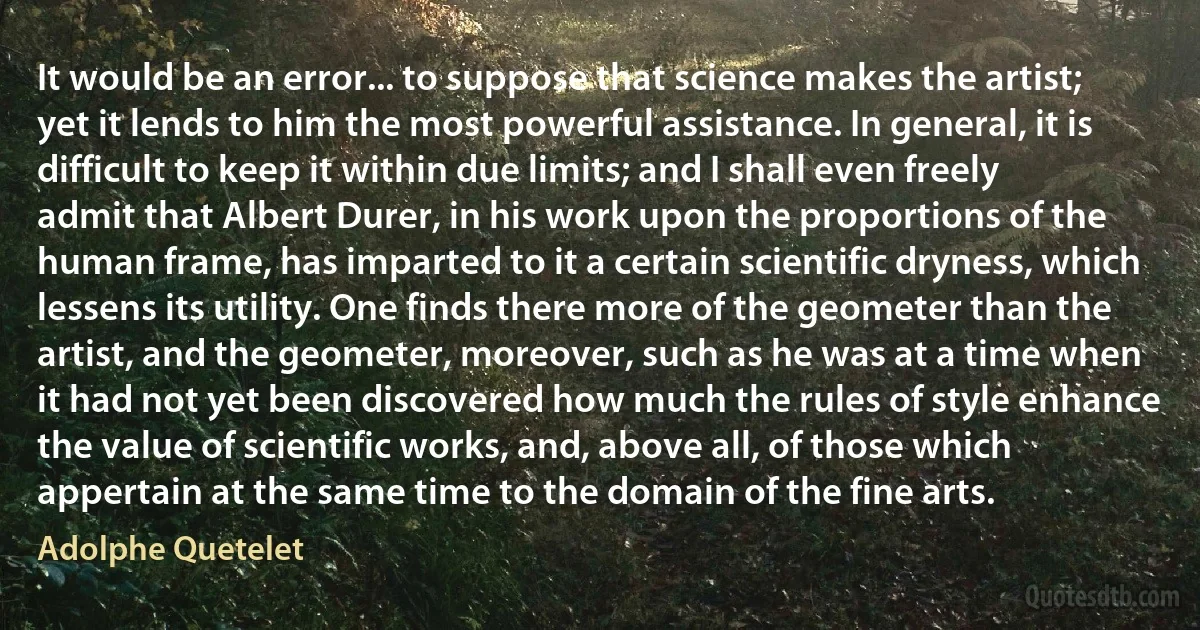 It would be an error... to suppose that science makes the artist; yet it lends to him the most powerful assistance. In general, it is difficult to keep it within due limits; and I shall even freely admit that Albert Durer, in his work upon the proportions of the human frame, has imparted to it a certain scientific dryness, which lessens its utility. One finds there more of the geometer than the artist, and the geometer, moreover, such as he was at a time when it had not yet been discovered how much the rules of style enhance the value of scientific works, and, above all, of those which appertain at the same time to the domain of the fine arts. (Adolphe Quetelet)