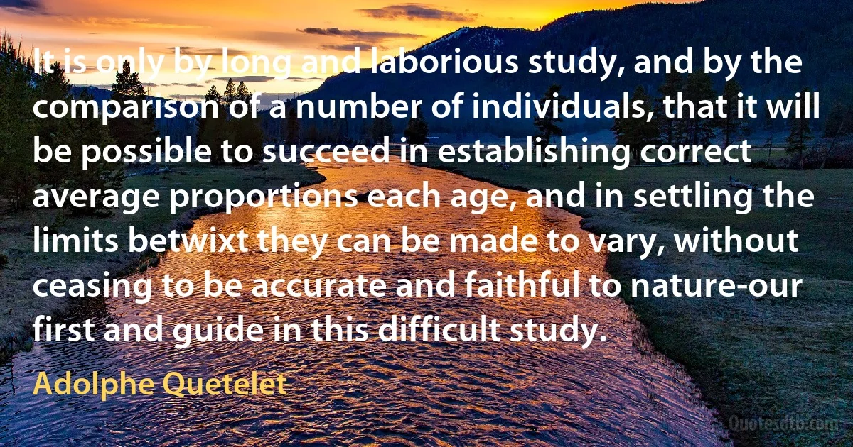 It is only by long and laborious study, and by the comparison of a number of individuals, that it will be possible to succeed in establishing correct average proportions each age, and in settling the limits betwixt they can be made to vary, without ceasing to be accurate and faithful to nature-our first and guide in this difficult study. (Adolphe Quetelet)