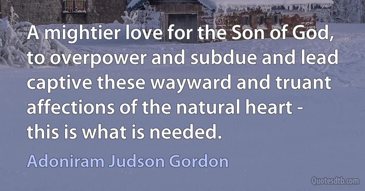 A mightier love for the Son of God, to overpower and subdue and lead captive these wayward and truant affections of the natural heart - this is what is needed. (Adoniram Judson Gordon)