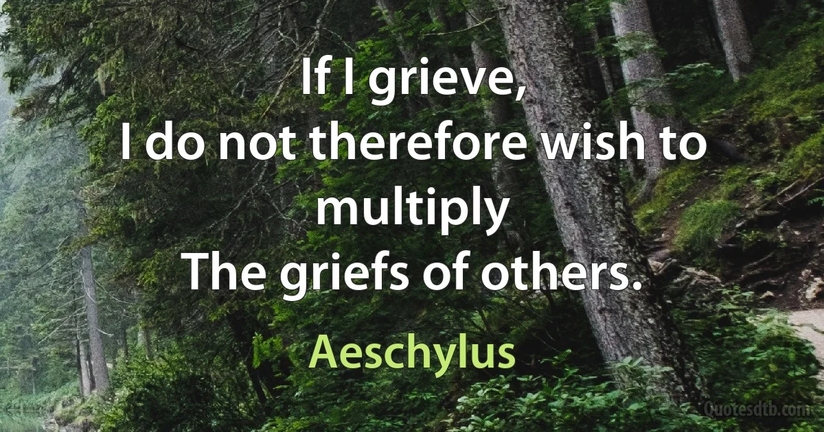 If I grieve,
I do not therefore wish to multiply
The griefs of others. (Aeschylus)