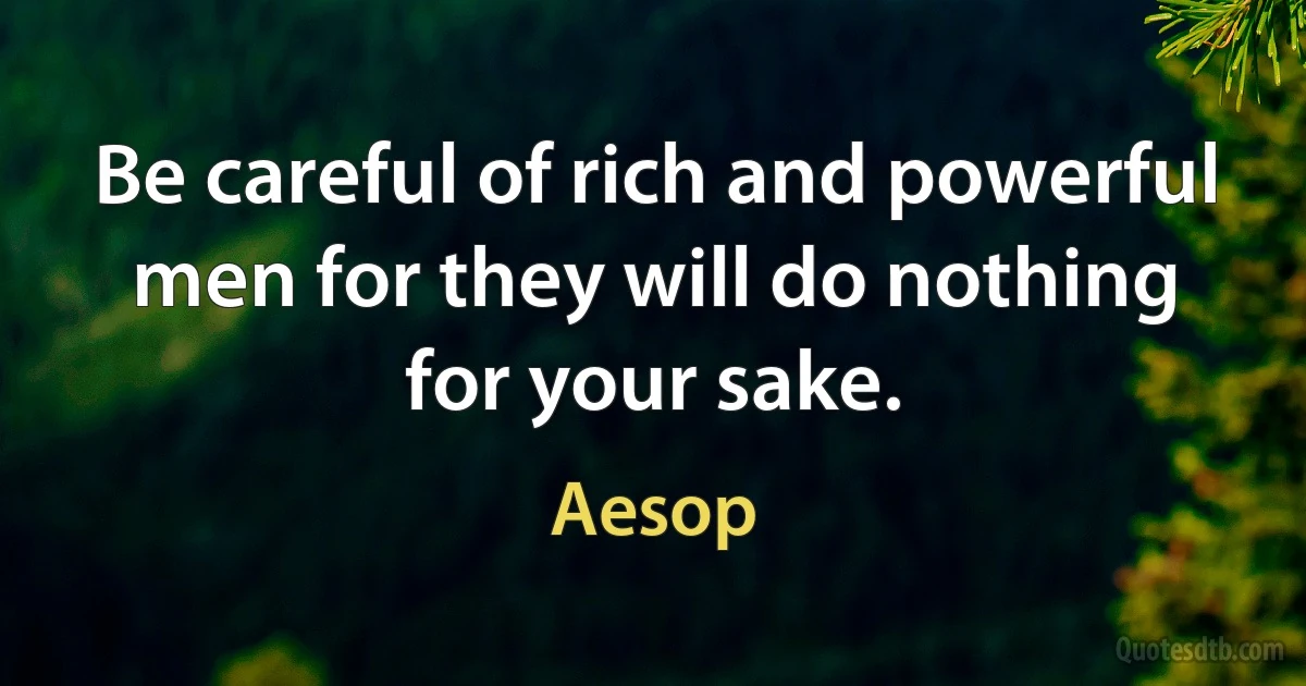 Be careful of rich and powerful men for they will do nothing for your sake. (Aesop)