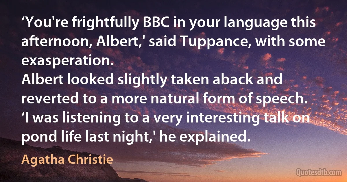 ‘You're frightfully BBC in your language this afternoon, Albert,' said Tuppance, with some exasperation.
Albert looked slightly taken aback and reverted to a more natural form of speech.
‘I was listening to a very interesting talk on pond life last night,' he explained. (Agatha Christie)