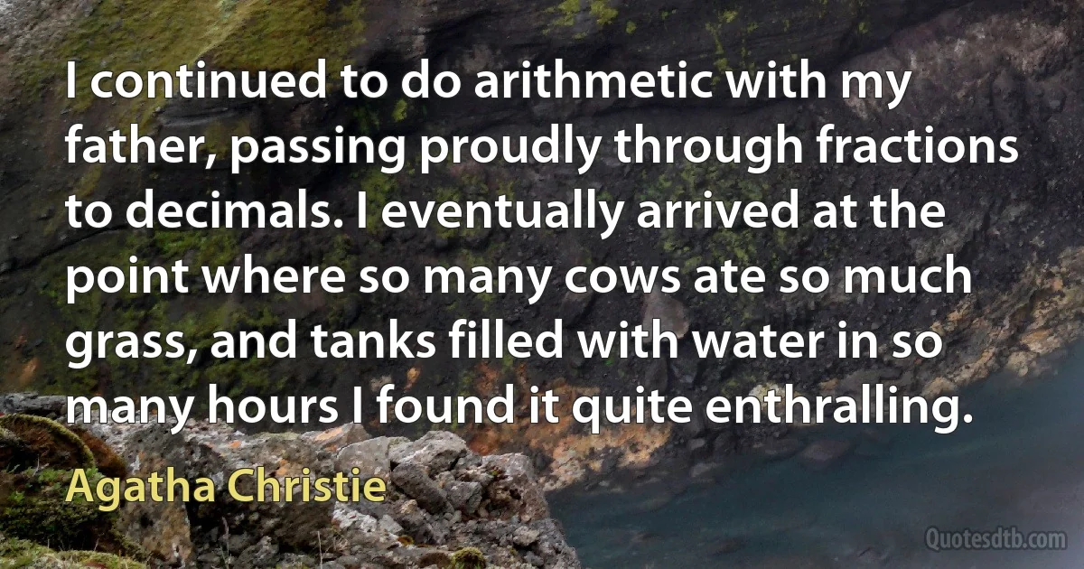 I continued to do arithmetic with my father, passing proudly through fractions to decimals. I eventually arrived at the point where so many cows ate so much grass, and tanks filled with water in so many hours I found it quite enthralling. (Agatha Christie)