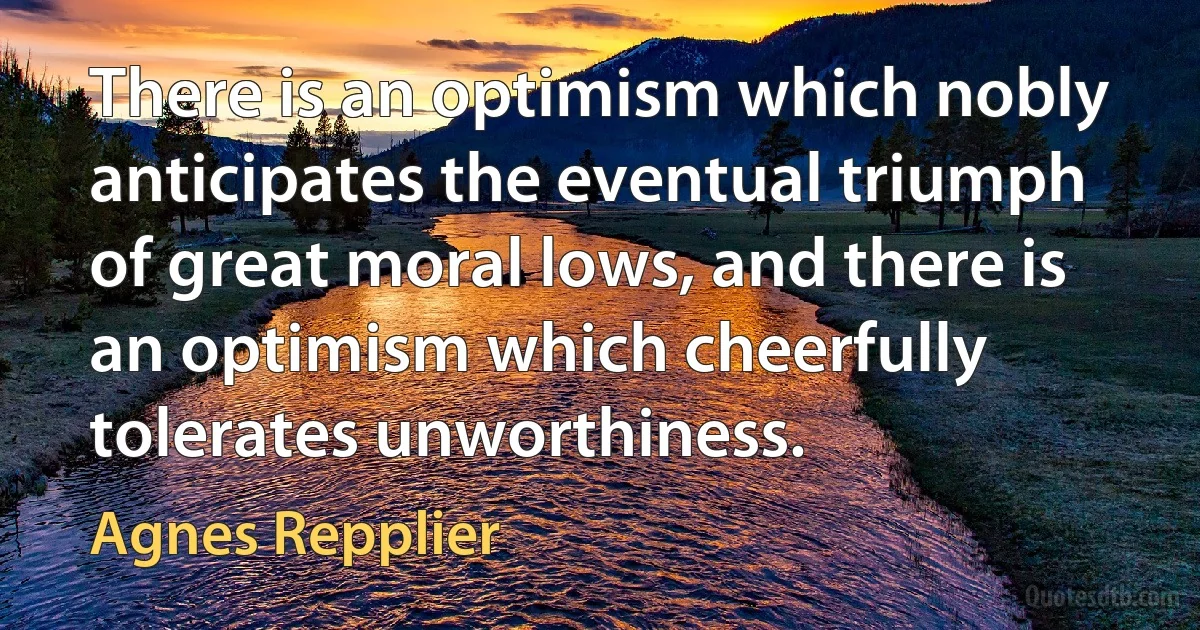 There is an optimism which nobly anticipates the eventual triumph of great moral lows, and there is an optimism which cheerfully tolerates unworthiness. (Agnes Repplier)