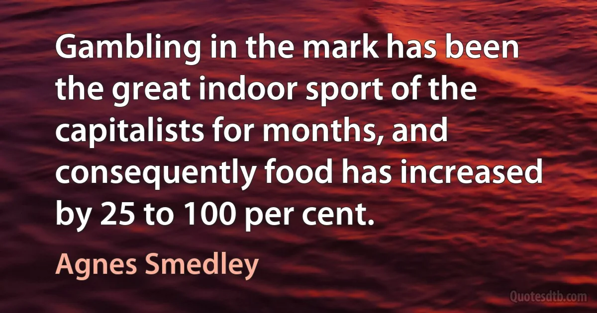 Gambling in the mark has been the great indoor sport of the capitalists for months, and consequently food has increased by 25 to 100 per cent. (Agnes Smedley)