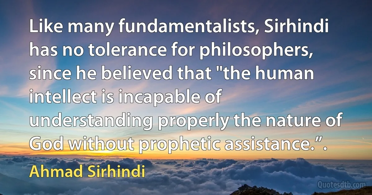 Like many fundamentalists, Sirhindi has no tolerance for philosophers, since he believed that "the human intellect is incapable of understanding properly the nature of God without prophetic assistance.”. (Ahmad Sirhindi)