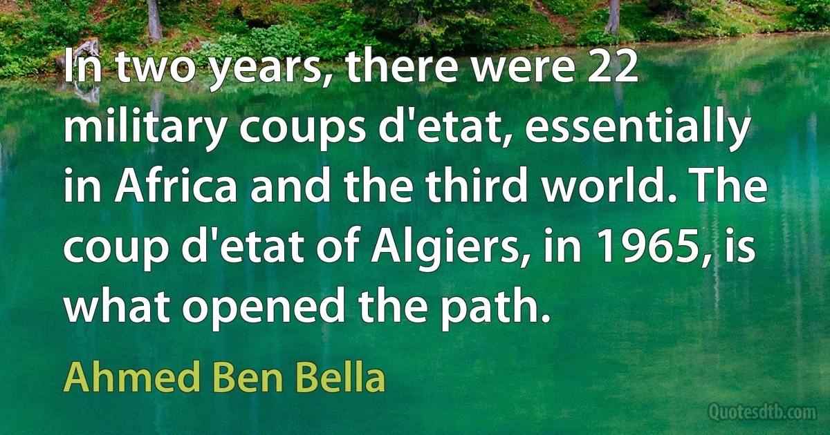 In two years, there were 22 military coups d'etat, essentially in Africa and the third world. The coup d'etat of Algiers, in 1965, is what opened the path. (Ahmed Ben Bella)