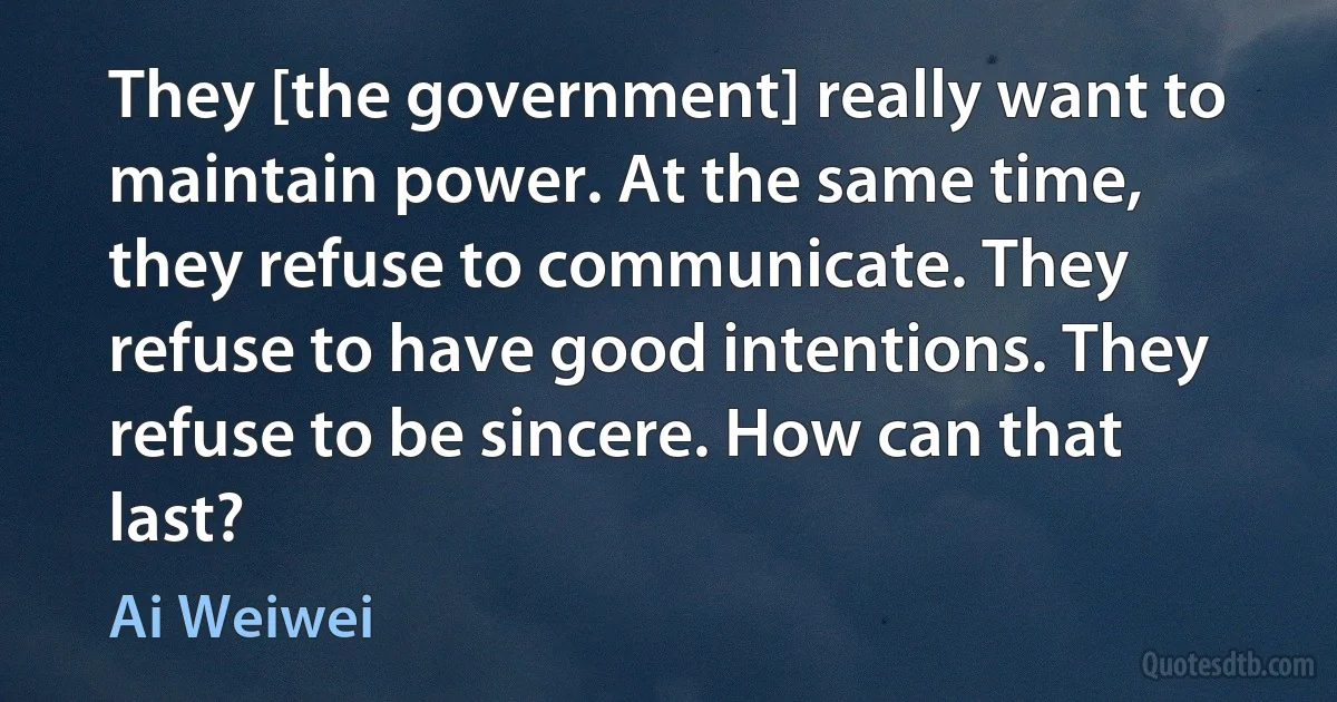 They [the government] really want to maintain power. At the same time, they refuse to communicate. They refuse to have good intentions. They refuse to be sincere. How can that last? (Ai Weiwei)