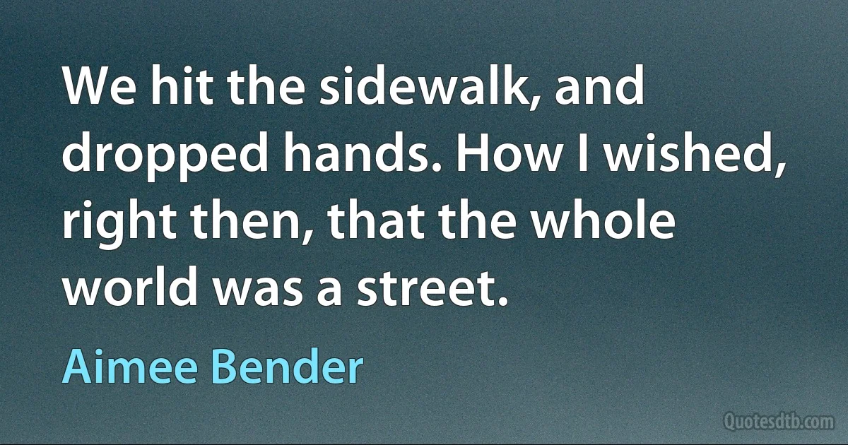 We hit the sidewalk, and dropped hands. How I wished, right then, that the whole world was a street. (Aimee Bender)