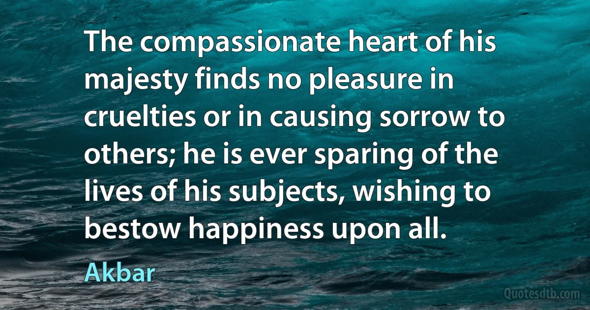 The compassionate heart of his majesty finds no pleasure in cruelties or in causing sorrow to others; he is ever sparing of the lives of his subjects, wishing to bestow happiness upon all. (Akbar)