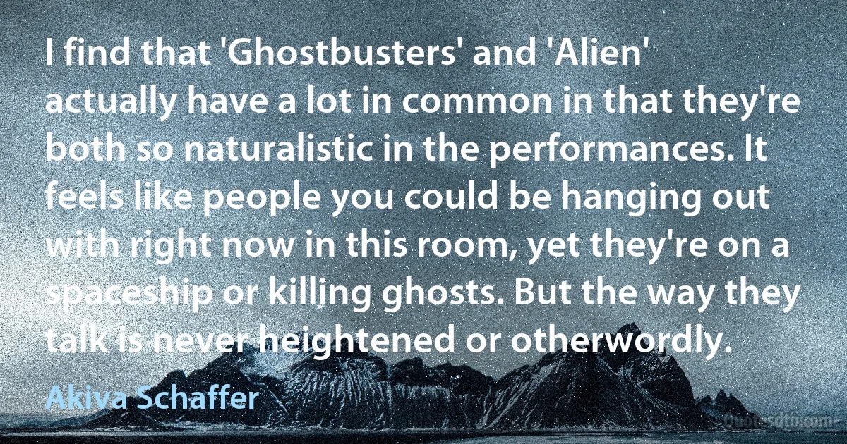 I find that 'Ghostbusters' and 'Alien' actually have a lot in common in that they're both so naturalistic in the performances. It feels like people you could be hanging out with right now in this room, yet they're on a spaceship or killing ghosts. But the way they talk is never heightened or otherwordly. (Akiva Schaffer)