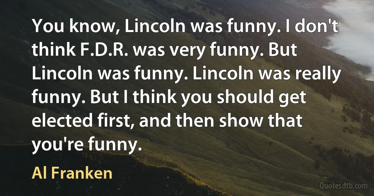 You know, Lincoln was funny. I don't think F.D.R. was very funny. But Lincoln was funny. Lincoln was really funny. But I think you should get elected first, and then show that you're funny. (Al Franken)