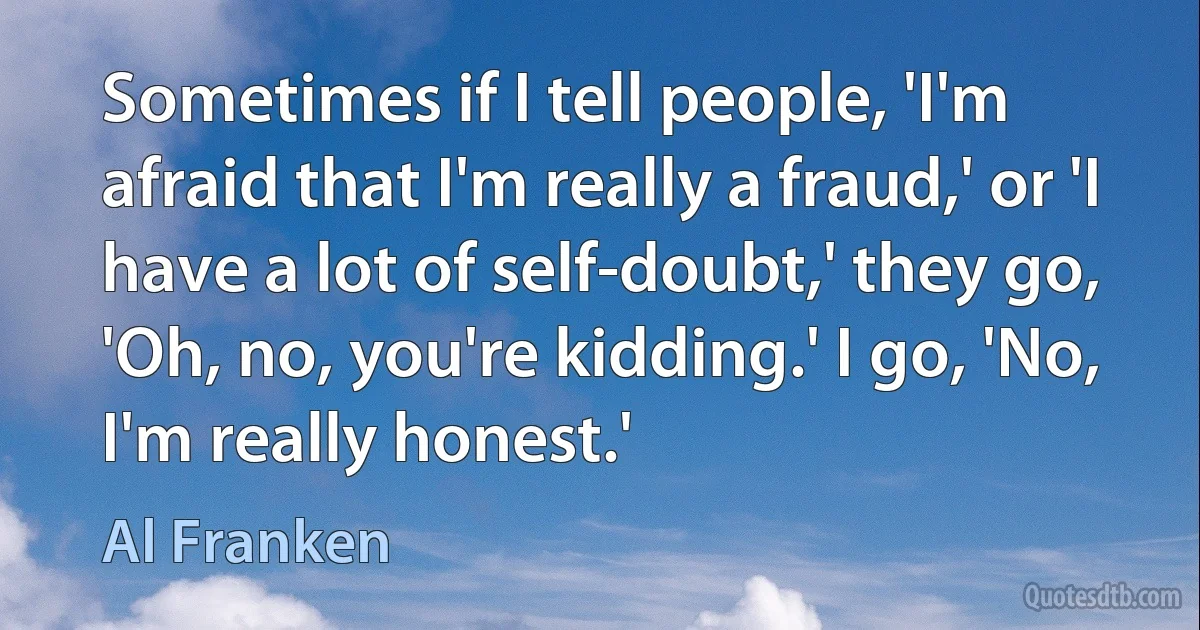 Sometimes if I tell people, 'I'm afraid that I'm really a fraud,' or 'I have a lot of self-doubt,' they go, 'Oh, no, you're kidding.' I go, 'No, I'm really honest.' (Al Franken)