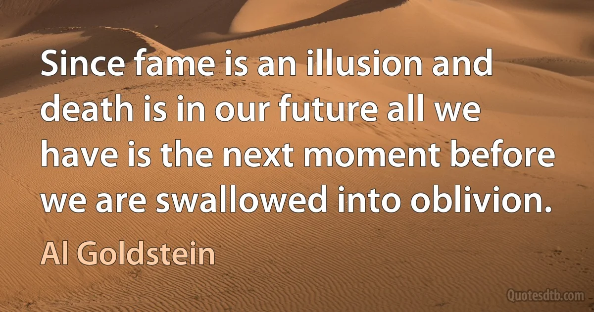 Since fame is an illusion and death is in our future all we have is the next moment before we are swallowed into oblivion. (Al Goldstein)