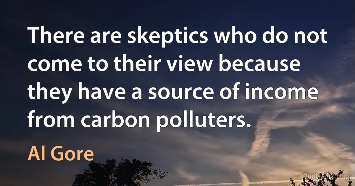 There are skeptics who do not come to their view because they have a source of income from carbon polluters. (Al Gore)