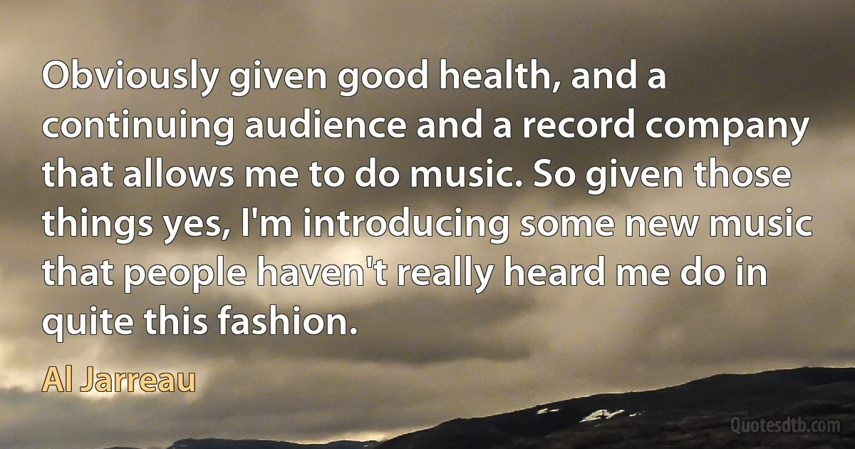 Obviously given good health, and a continuing audience and a record company that allows me to do music. So given those things yes, I'm introducing some new music that people haven't really heard me do in quite this fashion. (Al Jarreau)