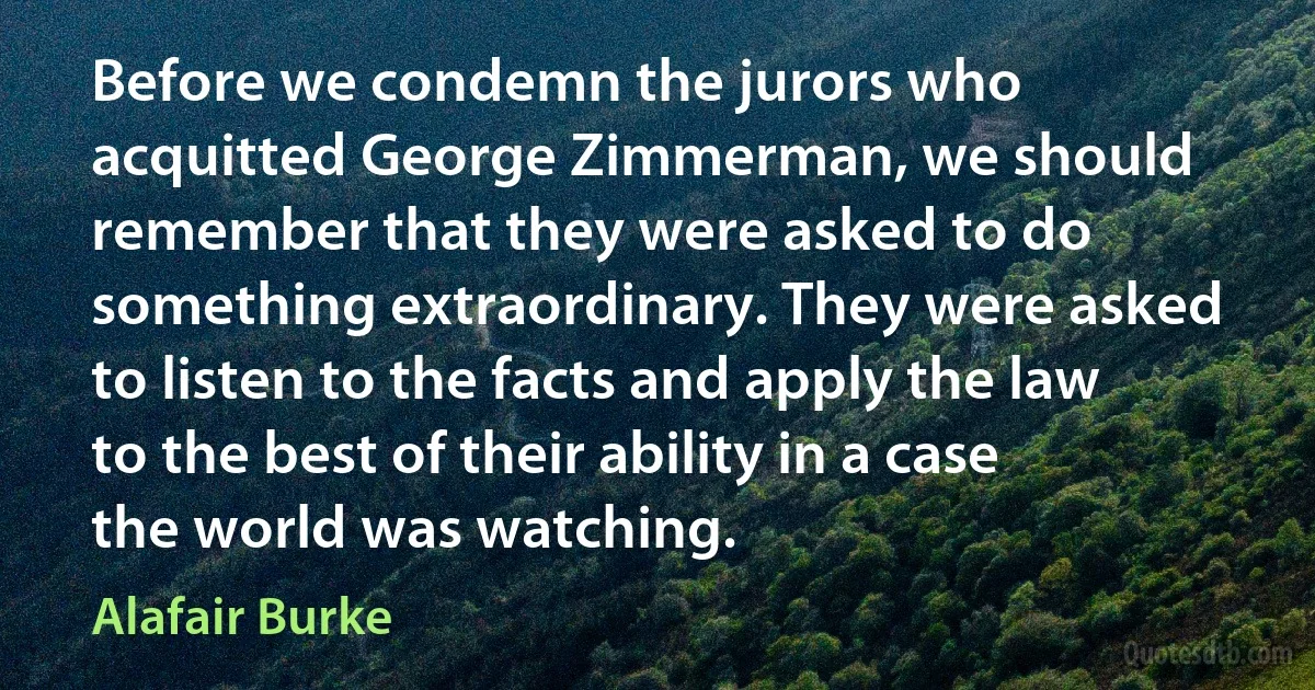 Before we condemn the jurors who acquitted George Zimmerman, we should remember that they were asked to do something extraordinary. They were asked to listen to the facts and apply the law to the best of their ability in a case the world was watching. (Alafair Burke)