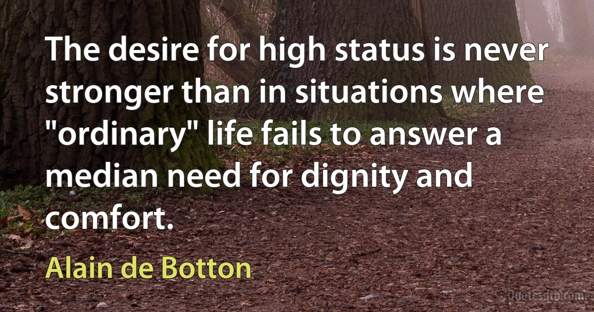 The desire for high status is never stronger than in situations where "ordinary" life fails to answer a median need for dignity and comfort. (Alain de Botton)