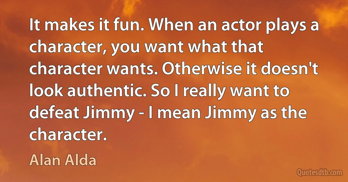 It makes it fun. When an actor plays a character, you want what that character wants. Otherwise it doesn't look authentic. So I really want to defeat Jimmy - I mean Jimmy as the character. (Alan Alda)