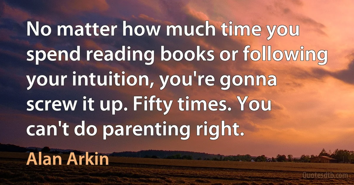 No matter how much time you spend reading books or following your intuition, you're gonna screw it up. Fifty times. You can't do parenting right. (Alan Arkin)