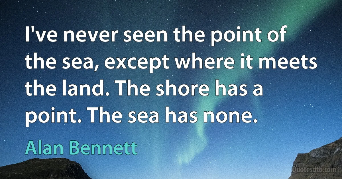 I've never seen the point of the sea, except where it meets the land. The shore has a point. The sea has none. (Alan Bennett)