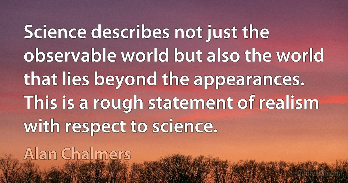 Science describes not just the observable world but also the world that lies beyond the appearances. This is a rough statement of realism with respect to science. (Alan Chalmers)