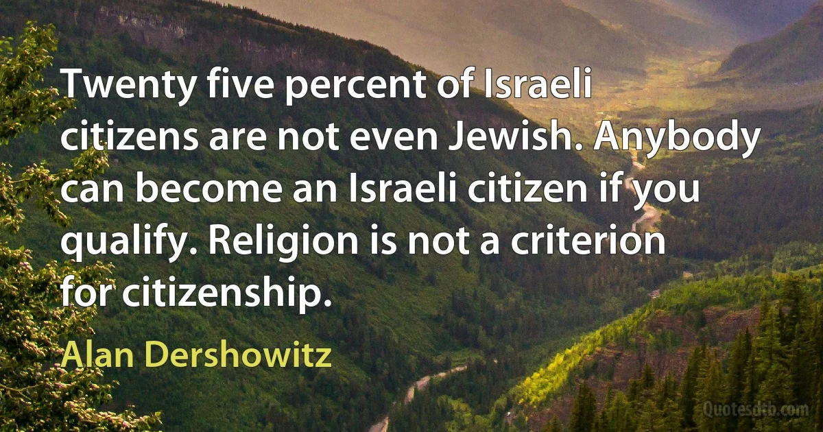 Twenty five percent of Israeli citizens are not even Jewish. Anybody can become an Israeli citizen if you qualify. Religion is not a criterion for citizenship. (Alan Dershowitz)