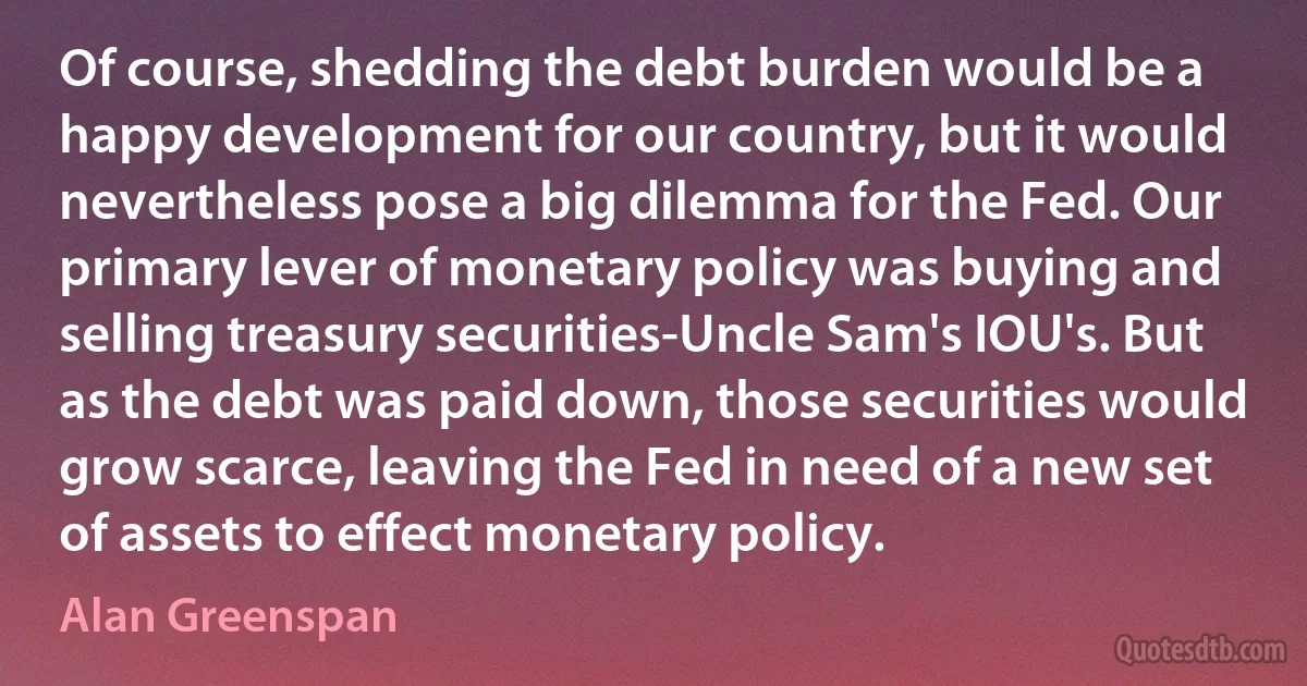 Of course, shedding the debt burden would be a happy development for our country, but it would nevertheless pose a big dilemma for the Fed. Our primary lever of monetary policy was buying and selling treasury securities-Uncle Sam's IOU's. But as the debt was paid down, those securities would grow scarce, leaving the Fed in need of a new set of assets to effect monetary policy. (Alan Greenspan)