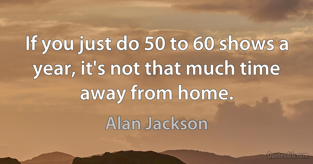 If you just do 50 to 60 shows a year, it's not that much time away from home. (Alan Jackson)