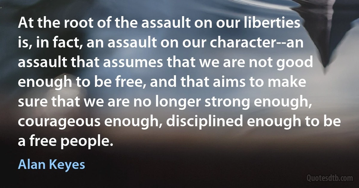 At the root of the assault on our liberties is, in fact, an assault on our character--an assault that assumes that we are not good enough to be free, and that aims to make sure that we are no longer strong enough, courageous enough, disciplined enough to be a free people. (Alan Keyes)