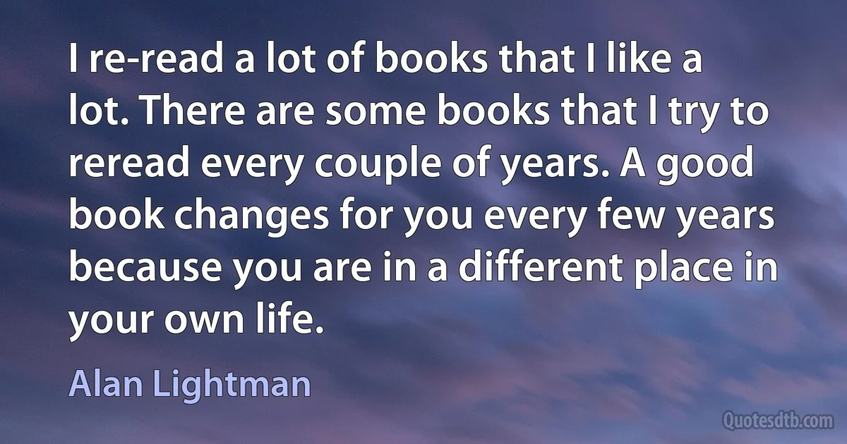 I re-read a lot of books that I like a lot. There are some books that I try to reread every couple of years. A good book changes for you every few years because you are in a different place in your own life. (Alan Lightman)